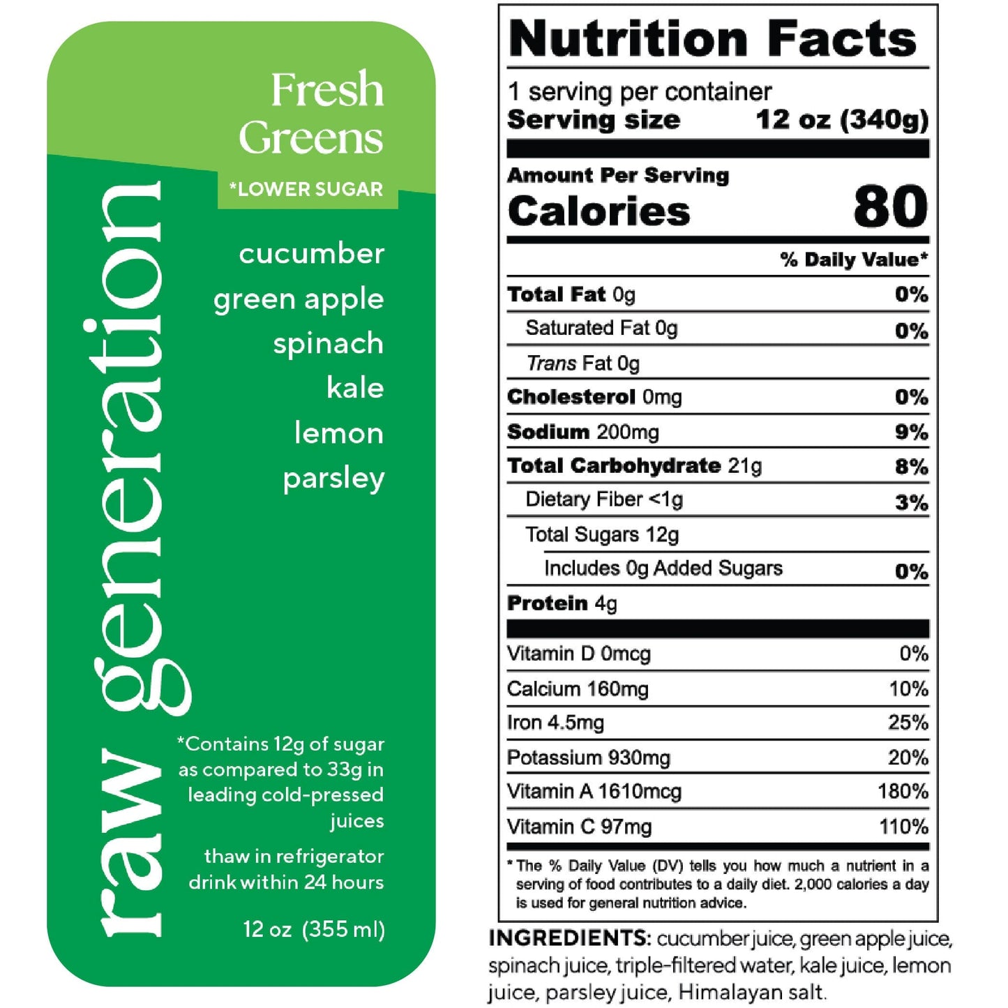 Nutrition Facts, 1 serving/container, 12 oz (340g), Calories 80, Total Fat 0g, Saturated Fat 0g, Trans Fat 0g, Cholesterol 0mg, Sodium 200mg, Total Carbohydrate 21g, Dietary Fiber <1g, Total Sugars 12g, Added Sugars 0g, Protein 4g, Vitamin D 0mcg, Calcium 160mg, Iron 4.5mg, Potassium 930mg, Vitamin A 1610mcg, Vitamin C 97mg; Ingredients: cucumber juice, green apple juice, spinach kale juice, lemon juice, parsley juice, Himalayan salt.
