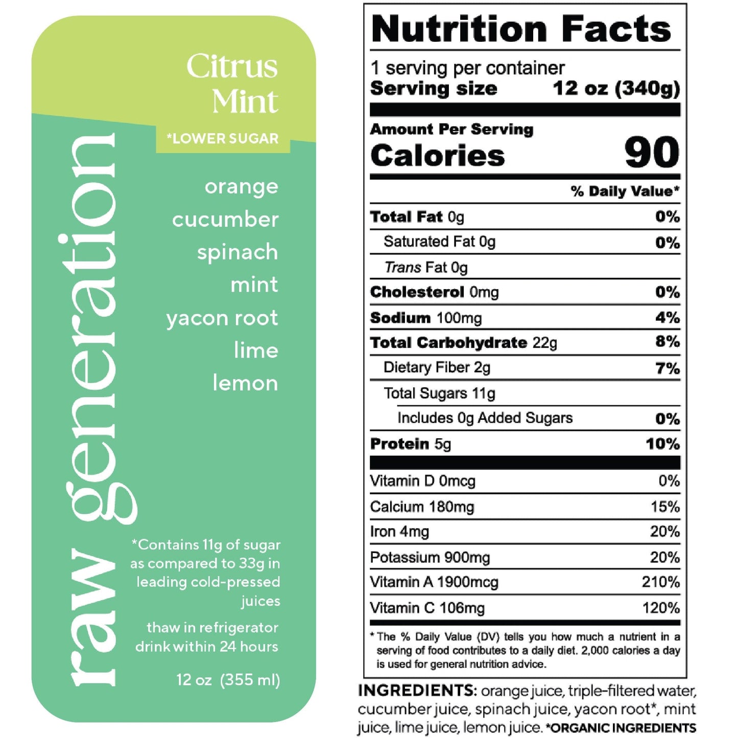 Nutrition Facts, 1 serving/container, 12 oz (340g), Calories 90, Total Fat 0g, Saturated Fat 0g, Trans Fat 0g, Cholesterol 0mg, Sodium 100mg, Total Carbohydrate 22g, Dietary Fiber 2g, Total Sugars 11g, Added Sugars 0g, Protein 5g, Vitamin D 0mcg, Calcium 180mg, Iron 4mg, Potassium 900mg, Vitamin A 1900mcg, Vitamin C 106mg; Ingredients: cucumber juice, spinach juice, yacon root (organic), mint juice, lime juice, lemon juice.