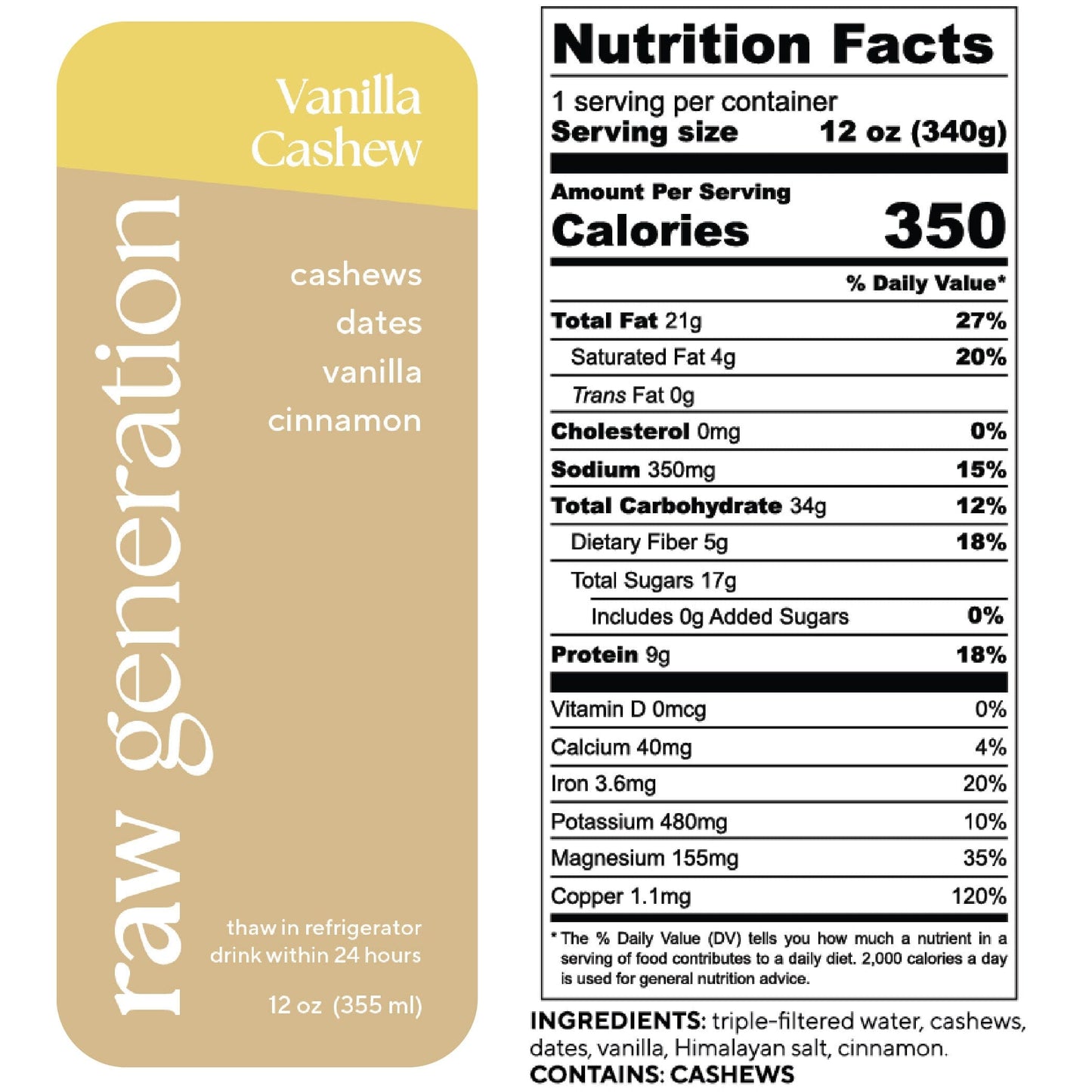 Nutrition Facts, 1 serving/container, Serving size 12 oz (340g), Calories 350, Total Fat 21g, Saturated Fat 4g, Trans Fat 0g, Cholesterol 0mg, Sodium 350mg, Total Carbohydrate 34g, Dietary Fiber 5g, Total Sugars 17g, Added Sugars 0g, Protein 9g, Vitamin D 0mcg, Calcium 40mg, Iron 36mg, Potassium 480mg, Magnesium 155mg, Copper 1.1mg; Ingredients used: triple-filtered water, cashews, dates, vanilla extract, Himalayan salt, cinnamon. CONTAINS: CASHEWS.