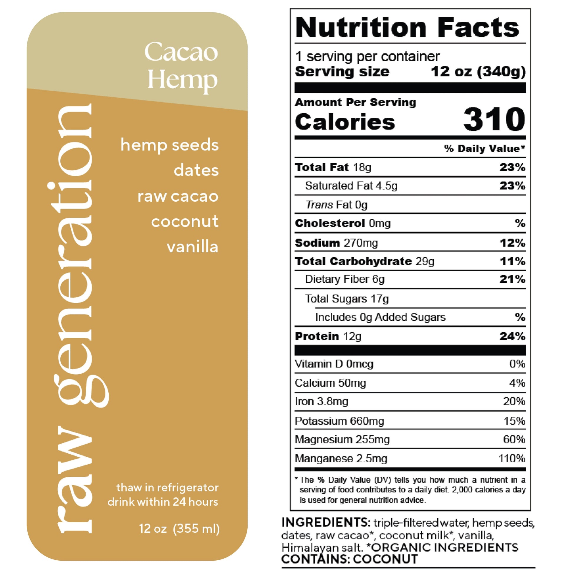 Nutrition Facts, 1 serving/container, Serving size 12 oz (340g), Calories 310, Total Fat 18g, Saturated Fat 4.5g, Trans Fat 0g, Cholesterol 0mg, Sodium 270mg, Total Carbohydrate 29g, Dietary Fiber 6g, Total Sugars 17g, Added Sugars 0g, Protein 12g, Vitamin D 0mcg, Calcium 50mg, Iron 3.8mg, Potassium 660mg, Magnesium 255mg, Manganese 0.25mg; Ingredients used: triple-filtered water, hemp seeds, dates, raw cacao, organic coconut milk, vanilla extract, Himalayan salt. CONTAINS: COCONUT