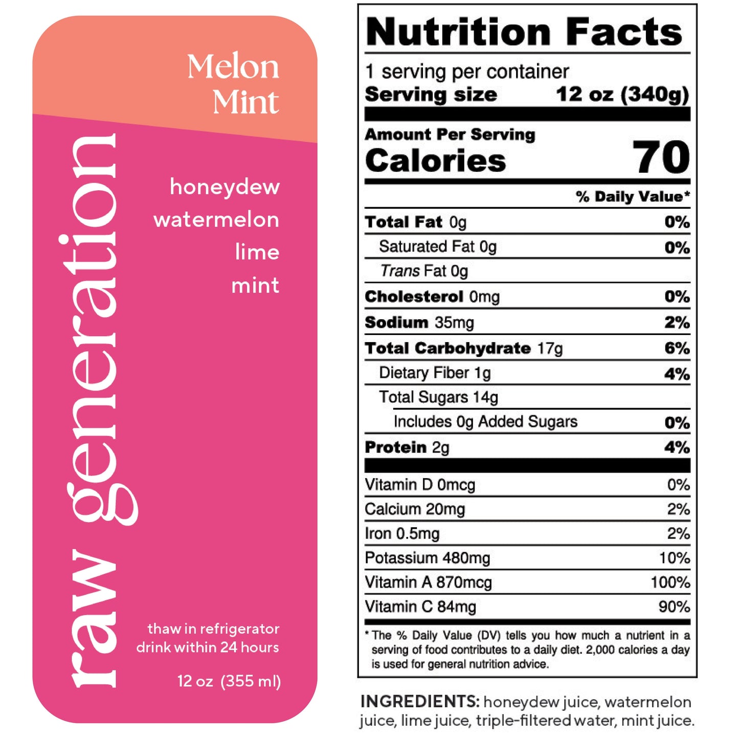 Nutrition Facts, 1 serving/container, 12 oz (340g), Calories 70, Total Fat 0g, Saturated Fat 0g, Trans Fat 0g, Cholesterol 0mg, Sodium 35mg, Total Carbohydrate 17g, Dietary Fiber 1g, Total Sugars 14g, Added Sugars 0g, Protein 2g, Vitamin D 0mcg, Calcium 20mg, Iron 0.5mg, Potassium 480mg, Vitamin A 870mcg, Vitamin C 84mg; Ingredients: honeydew juice, watermelon juice, lime juice, triple-filtered water, mint juice.