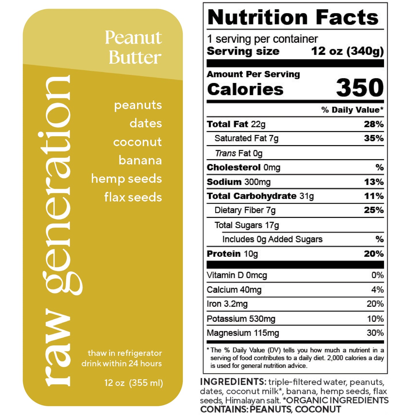 Nutrition Facts for a 12 oz (340g) serving, 1 serving/container: Calories 350, Total Fat 22g, Saturated Fat 7g, Trans Fat 0g, Cholesterol 0mg, Sodium 300mg, Total Carbohydrate 31g, Dietary Fiber 7g, Total Sugars 17g, Added Sugars 0g, Protein 10g; Vitamin D 0mcg, Calcium 40mg, Iron 3.2mg, Potassium 530mg, Magnesium 115mg. Ingredients used: triple-filtered water, peanuts, dates, organic coconut milk, banana, hemp seeds, flax seeds, and Himalayan salt. WARNING: CONTAINS PEANUTS AND COCONUT.
