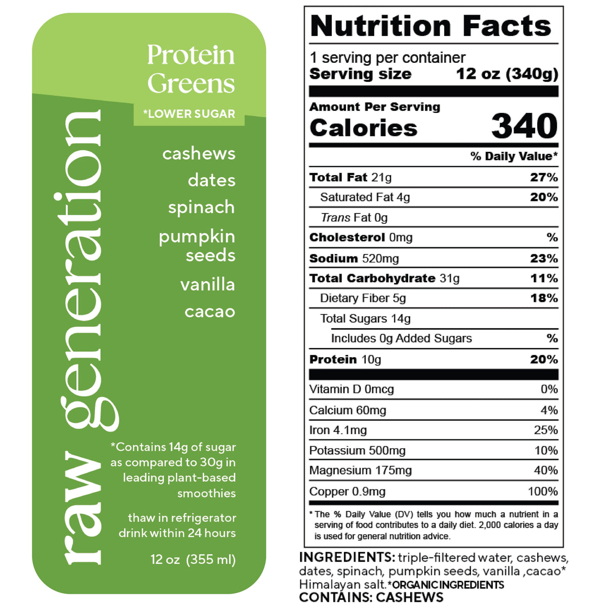Nutrition Facts for a 12 oz (340g) serving, 1 serving/container: Calories 340, Total Fat 21g, Saturated Fat 4g, Trans Fat 0g, Cholesterol 0mg, Sodium 520mg, Total Carbohydrate 31g, Dietary Fiber 5g, Total Sugars 14g, Added Sugars 0g, Protein 10g; Vitamin D 0mcg, Calcium 60mg, Iron 4.1mg, Potassium 500mg, Magnesium 175mg, Copper 0.9mg. Ingredients used: triple-filtered water, cashews, dates, spinach, pumpkin seeds, vanilla extract, organic cacao*, and Himalayan salt. WARNING: CONTAINS CASHEWS.