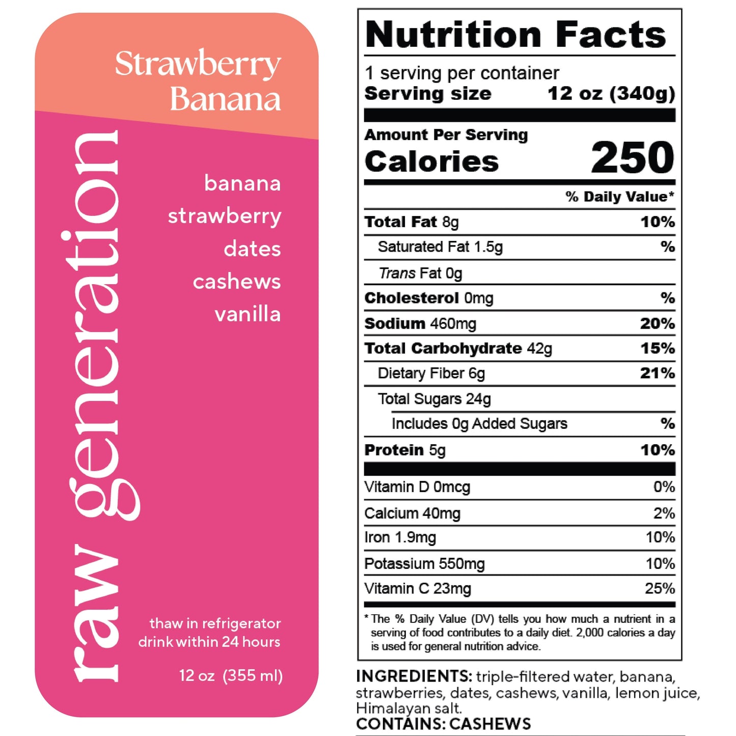 Nutrition Facts, 1 serving/container, Serving size 12 oz (340g), Calories 250, Total Fat 8g, Saturated Fat 1.5g, Trans Fat 0g, Cholesterol 0mg, Sodium 460mg, Total Carbohydrate 42g, Dietary Fiber 6g, Total Sugars 24g, Added Sugars 0g, Protein 5g, Vitamin D 0mcg, Calcium 40mg, Iron 1.9mg, Potassium 550mg, Vitamin C 23mg; Ingredients used: triple-filtered water, banana, strawberries, dates, cashews, vanilla, lemon juice, Himalayan salt. CONTAINS: CASHEWS.