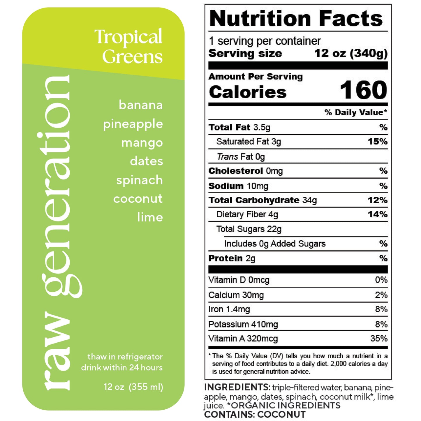 Nutrition Facts, 1 serving/container, Serving size 12 oz (340g), Calories 160, Total Fat 3.5g, Saturated Fat 3g, Trans Fat 0g, Cholesterol 0mg, Sodium 10mg, Total Carbohydrate 34g, Dietary Fiber 4g, Total Sugars 22g, Added Sugars 0g, Protein 2g, Vitamin D 0mcg, Calcium 30mg, Iron 1.4mg, Potassium 410mg, Vitamin A 320mcg; Ingredients used: triple-filtered water, banana, pineapple, mango, dates, spinach, organic coconut milk, lime juice. Contains: COCONUT.