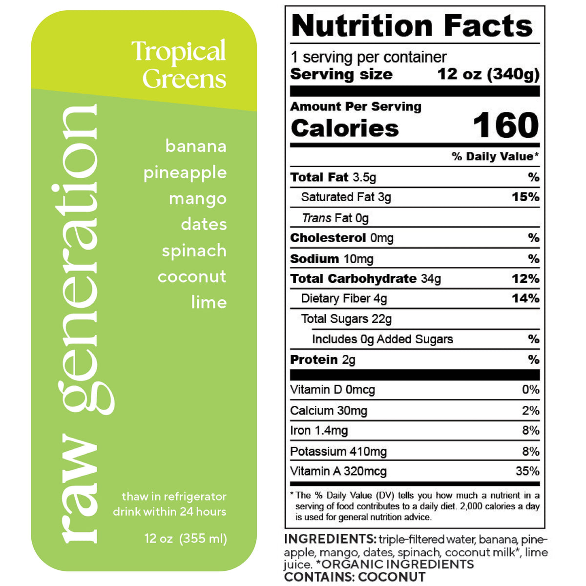 Nutrition Facts, 1 serving/container, Serving size 12 oz (340g), Calories 160, Total Fat 3.5g, Saturated Fat 3g, Trans Fat 0g, Cholesterol 0mg, Sodium 10mg, Total Carbohydrate 34g, Dietary Fiber 4g, Total Sugars 22g, Added Sugars 0g, Protein 2g, Vitamin D 0mcg, Calcium 30mg, Iron 1.4mg, Potassium 410mg, Vitamin A 320mcg; Ingredients used: triple-filtered water, banana, pineapple, mango, dates, spinach, organic coconut milk, lime juice. Contains: COCONUT.