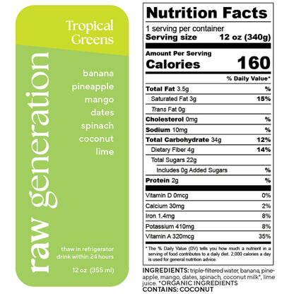 Nutrition Facts, 1 serving/container, Serving size 12 oz (340g), Calories 160, Total Fat 3.5g, Saturated Fat 3g, Trans Fat 0g, Cholesterol 0mg, Sodium 10mg, Total Carbohydrate 34g, Dietary Fiber 4g, Total Sugars 22g, Added Sugars 0g, Protein 2g, Vitamin D 0mcg, Calcium 30mg, Iron 1.4mg, Potassium 410mg, Vitamin A 320mcg; Ingredients used: triple-filtered water, banana, pineapple, mango, dates, spinach, organic coconut milk, lime juice. Contains: COCONUT.